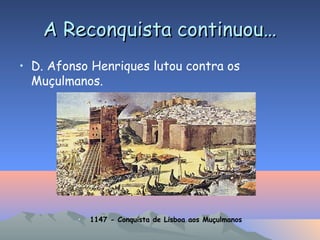 A Reconquista continuou…A Reconquista continuou…
• D. Afonso Henriques lutou contra os
Muçulmanos.
• 1147 - Conquista de Lisboa aos Muçulmanos
 