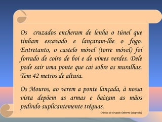 Os cruzados encheram de lenha o túnel que
tinham escavado e lançaram-lhe o fogo.
Entretanto, o castelo móvel (torre móvel) foi
forrado de coiro de boi e de vimes verdes. Dele
pode sair uma ponte que cai sobre as muralhas.
Tem 42 metros de altura.
Os Mouros, ao verem a ponte lançada, à nossa
vista depõem as armas e baixam as mãos
pedindo suplicantemente tréguas.
Crónica do Cruzado Osberno (adaptado)
 