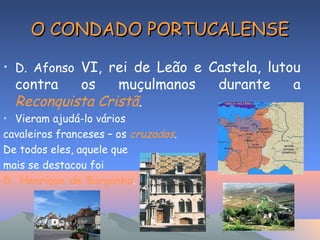 O CONDADO PORTUCALENSEO CONDADO PORTUCALENSE
• D. Afonso VI, rei de Leão e Castela, lutou
contra os muçulmanos durante a
Reconquista Cristã.
• Vieram ajudá-lo vários
cavaleiros franceses – os cruzados.
De todos eles, aquele que
mais se destacou foi
D. Henrique de Borgonha.
 