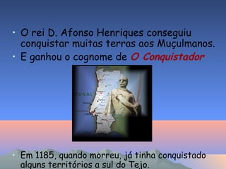 • O rei D. Afonso Henriques conseguiu
conquistar muitas terras aos Muçulmanos.
• E ganhou o cognome de O Conquistador
• Em 1185, quando morreu, já tinha conquistado
alguns territórios a sul do Tejo.
 