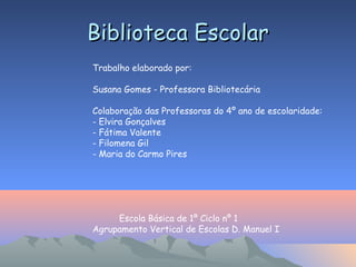 Biblioteca EscolarBiblioteca Escolar
Trabalho elaborado por:
Susana Gomes - Professora Bibliotecária
Colaboração das Professoras do 4º ano de escolaridade:
- Elvira Gonçalves
- Fátima Valente
- Filomena Gil
- Maria do Carmo Pires
Escola Básica de 1º Ciclo nº 1
Agrupamento Vertical de Escolas D. Manuel I
 