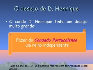 O desejo de D. HenriqueO desejo de D. Henrique
• O conde D. Henrique tinha um desejo
muito grande:
• Mas no ano de 1114, D. Henrique morreu sem ter realizado o seu
desejo…
Fazer do Condado Portucalense
um reino independente
 