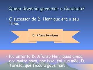 Quem deveria governar o Condado?Quem deveria governar o Condado?
• O sucessor de D. Henrique era o seu
filho:
• No entanto D. Afonso Henriques ainda
era muito novo, por isso, foi sua mãe, D.
Teresa, que ficou a governar.
D. Afonso Henriques
 