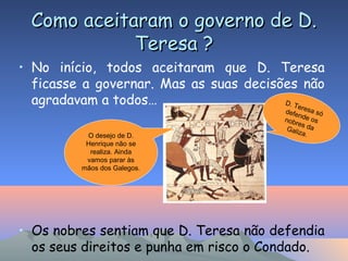 Como aceitaram o governo de D.Como aceitaram o governo de D.
Teresa ?Teresa ?
• No início, todos aceitaram que D. Teresa
ficasse a governar. Mas as suas decisões não
agradavam a todos…
• Os nobres sentiam que D. Teresa não defendia
os seus direitos e punha em risco o Condado.
D. Teresa sódefende osnobres daGaliza.O desejo de D.
Henrique não se
realiza. Ainda
vamos parar às
mãos dos Galegos.
 