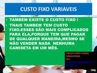 CUSTO FIXO VARIAVEIS
• TAMBEM EXISTE O CUSTO FIXO !
• THAIS TAMBEM TEM CUSTO
  FIXO.ESSES SÃO MAIS COMPLICADOS
  PARA ELA,PORQUE TEM QUE PAGAR
  DE QUALQUER MANEIRA,MESMO SE
  NÃO VENDER NADA NENHUMA
  CAMISETA EM UM MÊS.
                        CARLOS VISÃO GLOBAL
                        CONSULTORIA
                        Site:
                        http://carlosvisaoglobal.wix.c
                        om/servico
 