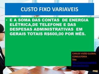CUSTO FIXO VARIAVEIS
• E A SOMA DAS CONTAS DE ENERGIA
  ELÉTRICA,DE TELEFONE E DAS
  DESPESAS ADMINISTRATIVAS EM
  GERAIS TOTAIS R$600,00 POR MÊS.




                          CARLOS VISÃO GLOBAL
                          CONSULTORIA
                          Site:
                          http://carlosvisaoglobal.
                          wix.com/servico
 