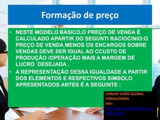 Formação de preço
• NESTE MODELO BÁSICO,O PREÇO DE VENDA É
  CALCULADO APARTIR DO SEGUNTI RACIOCINIO:O
  PREÇO DE VENDA MENOS OS ENCARGOS SOBRE
  VENDAS DEVE SER IGUAL AO CCUSTO DE
  PRODUÇÃO /OPERAÇÃO MAIS A MARGEM DE
  LUCRO DESEJADA .
• A REPRESENTAÇÃO DESSA IGUALDADE A PARTIR
  DOS ELEMENTOS E RESPECTIVOS SIMBOLO
  APRESENTADOS ANTES É A SEGUINTE :
                             CARLOS VISÃO GLOBAL
                             CONSULTORIA
                             Site:
                             http://carlosvisaoglobal.wix.c
                             om/servico
 