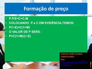 Formação de preço
•   P-P.E=C+C.M
•   COLOCANDO P e C EM EVIDÊNCIA,TEMOS:
•   P(1-E)=C(1+M)
•   O VALOR DE P SERÁ :
•   P=C(1+M)/(1-E)




                               CARLOS VISÃO GLOBAL
                               CONSULTORIA
                               Site:
                               http://carlosvisaoglobal.wix.c
                               om/servico
 