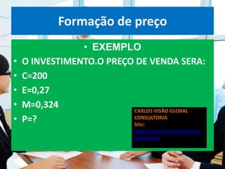 Formação de preço
                • EXEMPLO
•   O INVESTIMENTO.O PREÇO DE VENDA SERA:
•   C=200
•   E=0,27
•   M=0,324               CARLOS VISÃO GLOBAL
•   P=?                   CONSULTORIA
                          Site:
                             http://carlosvisaoglobal.wix.c
                             om/servico
 