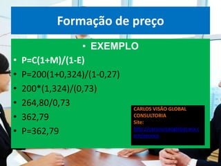 Formação de preço
                  • EXEMPLO
•   P=C(1+M)/(1-E)
•   P=200(1+0,324)/(1-0,27)
•   200*(1,324)/(0,73)
•   264,80/0,73             CARLOS VISÃO GLOBAL
•   362,79                  CONSULTORIA
                            Site:
•   P=362,79                http://carlosvisaoglobal.wix.c
                            om/servico
 