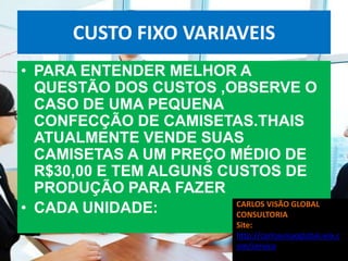 CUSTO FIXO VARIAVEIS
• PARA ENTENDER MELHOR A
  QUESTÃO DOS CUSTOS ,OBSERVE O
  CASO DE UMA PEQUENA
  CONFECÇÃO DE CAMISETAS.THAIS
  ATUALMENTE VENDE SUAS
  CAMISETAS A UM PREÇO MÉDIO DE
  R$30,00 E TEM ALGUNS CUSTOS DE
  PRODUÇÃO PARA FAZER
• CADA UNIDADE:          CARLOS VISÃO GLOBAL
                         CONSULTORIA
                               Site:
                               http://carlosvisaoglobal.wix.c
                               om/servico
 