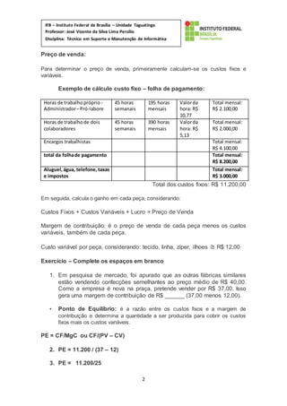2
IFB – Instituto Federal de Brasília – Unidade Taguatinga
Professor: José Vicente da Silva Lima Percílio
Disciplina: Técnico em Suporte e Manutenção de Informática
Matéria: Empreendedorismo
Preço de venda:
Para determinar o preço de venda, primeiramente calculam-se os custos fixos e
variáveis.
Exemplo de cálculo custo fixo – folha de pagamento:
Horas de trabalho próprio-
Administrador–Pró-labore
45 horas
semanais
195 horas
mensais
Valorda
hora: R$
10,77
Total mensal:
R$ 2.100,00
Horas de trabalho de dois
colaboradores
45 horas
semanais
390 horas
mensais
Valorda
hora: R$
5,13
Total mensal:
R$ 2.000,00
Encargos trabalhistas Total mensal:
R$ 4.100,00
total da folhade pagamento Total mensal:
R$ 8.200,00
Aluguel,água, telefone,taxas
e impostos
Total mensal:
R$ 3.000,00
Total dos custos fixos: R$ 11.200,00
Em seguida, calcula o ganho em cada peça, considerando:
Custos Fixos + Custos Variáveis + Lucro = Preço de Venda
Margem de contribuição: é o preço de venda de cada peça menos os custos
variáveis, também de cada peça.
Custo variável por peça, considerando: tecido, linha, zíper, ilhoes ≅ R$ 12,00
Exercício – Complete os espaços em branco
1. Em pesquisa de mercado, foi apurado que as outras fábricas similares
estão vendendo confecções semelhantes ao preço médio de R$ 40,00.
Como a empresa é nova na praça, pretende vender por R$ 37,00. Isso
gera uma margem de contribuição de R$ ______ (37,00 menos 12,00).
• Ponto de Equilíbrio: é a razão entre os custos fixos e a margem de
contribuição e determina a quantidade a ser produzida para cobrir os custos
fixos mais os custos variáveis.
PE = CF/MgC ou CF/(PV – CV)
2. PE = 11.200 / (37 – 12)
3. PE = 11.200/25
 