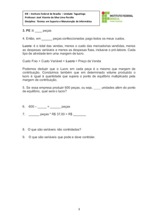 3
IFB – Instituto Federal de Brasília – Unidade Taguatinga
Professor: José Vicente da Silva Lima Percílio
Disciplina: Técnico em Suporte e Manutenção de Informática
Matéria: Empreendedorismo
3. PE ≅ ____ peças
4. Então, em ______ peças confeccionadas pago todos os meus custos.
Lucro: é o total das vendas, menos o custo das mercadorias vendidas, menos
as despesas variáveis e menos as despesas fixas, inclusive o pró-labore. Cada
tipo de atividade tem uma margem de lucro.
Custo Fixo + Custo Variável + Lucro = Preço de Venda
Podemos deduzir que o Lucro em cada peça é o mesmo que margem de
contribuição. Concluímos também que em determinado volume produzido o
lucro é igual à quantidade que supera o ponto de equilíbrio multiplicado pela
margem de contribuição.
5. Se essa empresa produzir 600 peças, ou seja, ____ unidades além do ponto
de equilíbrio, qual será o lucro?
6. 600 – _____ = ______ peças
7. ______ peças * R$ 37,00 = R$ _______
8. O que são variáveis não controladas?
9. O que são variáveis que pode e deve controlar.
 