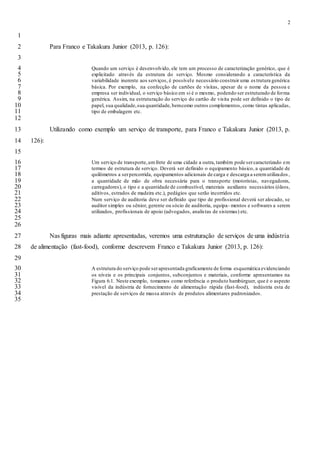 2
1
Para Franco e Takakura Junior (2013, p. 126):2
3
Quando um serviço é desenvolvido, ele tem um processo de caracterização genérico, que é4
explicitado através da estrutura do serviço. Mesmo considerando a característica da5
variabilidade inerente aos serviços, é possívele necessário construir uma es trutura genérica6
básica. Por exemplo, na confecção de cartões de visitas, apesar de o nome da pessoa e7
empresa ser individual, o serviço básico em si é o mesmo, podendo ser estruturado de forma8
genérica. Assim, na estruturação do serviço do cartão de visita pode ser definido o tipo de9
papel, sua qualidade,sua quantidade,bemcomo outros complementos, como tintas aplicadas,10
tipo de embalagem etc.11
12
Utilizando como exemplo um serviço de transporte, para Franco e Takakura Junior (2013, p.13
126):14
15
Um serviço de transporte,umfrete de uma cidade a outra, também pode sercaracterizado em16
termos de estrutura de serviço. Deverá ser definido o equipamento básico, a quantidade de17
quilômetros a serpercorrida, equipamentos adicionais de carga e descarga a seremutilizados,18
a quantidade de mão de obra necessária para o transporte (motoristas, navegadores,19
carregadores), o tipo e a quantidade de combustível, materiais auxiliares necessários (óleos,20
aditivos, estrados de madeira etc.), pedágios que serão incorridos etc.21
Num serviço de auditoria deve ser definido que tipo de profissional deverá ser alocado, se22
auditor simples ou sênior, gerente ou sócio de auditoria, equipa- mentos e softwares a serem23
utilizados, profissionais de apoio (advogados, analistas de sistemas) etc.24
25
26
Nas figuras mais adiante apresentadas, veremos uma estruturação de serviços de uma indústria27
de alimentação (fast-food), conforme descrevem Franco e Takakura Junior (2013, p. 126):28
29
A estrutura do serviço pode serapresentada graficamente de forma esquemática evidenciando30
os níveis e os principais conjuntos, subconjuntos e materiais, conforme apresentamos na31
Figura 6.1. Neste exemplo, tomamos como referência o produto hambúrguer, que é o aspecto32
visível da indústria de fornecimento de alimentação rápida (fast-food), indústria esta de33
prestação de serviços de massa através de produtos alimentares padronizados.34
35
 