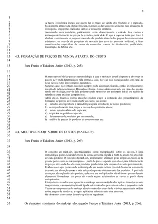 8
1
A teoria econômica indica que quem faz o preço de venda dos produtos é o mercado,2
basicamente através da oferta e procura, fazendo as devidas considerações para situações de3
monopólio, oligopólio, mercados cativos e situações similares.4
Assumindo essa condição, praticamente seria desnecessário o cálculo dos custos e5
subsequente formação de preços de venda a partir dele. O que a empresa teria que fazer é6
abalizar corretamente o preço de mercado do produto através dos preços dos concorrentes7
existentes, ou através de pesquisas de mercado (no caso de produtos inéditos), e fazer8
considerações específicas de gastos de comissões, canais de distribuição, publicidade,9
localização da fábrica etc.10
11
12
4.3. FORMAÇÃO DE PREÇOS DE VENDA A PARTIR DO CUSTO13
14
Para Franco e Takakura Junior (2013, p. 203):15
16
O pressuposto básico para essa metodologia é que o mercado estaria disposto a absorver os17
preços de venda determinados pela empresa, que, por sua vez, são calculados em cima de18
seus custos e dos investimentos realizados.19
Sabemos que, na verdade, isso nem sempre pode acontecer, ficando, então, eventualmente,20
invalidado tal procedimento. De qualquerforma, é necessário umcálculo em cima dos custos,21
tendo em vista que,através dele, podemos pelo menos ter um parâmetro inicial ou padrão de22
referência para análises comparativas.23
Além disso, diversas outras situações podem exigir a utilização dos procedimentos de24
formação de preços de venda a partir do custo, tais como:25
a) estudos de engenharia e mercadológica para introdução de novos produtos;26
b) acompanhamento dos preços e custos dos produtos atuais;27
c) novas oportunidades de negócios;28
d) negócios ou pedidos especiais;29
e) faturamento de produtos por encomenda;30
f) análise de preços de produtos de concorrentes etc.31
32
33
34
4.4. MULTIPLICADOR SOBRE OS CUSTOS (MARK-UP)35
36
Para Franco e Takakura Junior (2013, p. 206):37
38
O conceito de mark-up, que traduzimos como multiplicador sobre os custos, é uma39
metodologia para se calcular preços de venda de forma rápida a partir do custo porabsorção40
de cada produto. O conceito de mark-up, amplamente utilizado pelas empresas, tanto as de41
grande porte como as microempresas, parte do pres- suposto que a base para diferenciação42
de preços de venda dos diversos produtos produzidos pela empresa é o custo por absorção.43
Evidencia-se aqui como ainda está arraigado em nossa cultura contábil-financeira o conceito44
de custo porabsorção como o mais adequado para se obter o custo dos produtos.A partir do45
custo por absorção de cada produto, aplica-se um multiplicador de tal forma que os demais46
elementos formadores do preço de venda sejam adicionados ao custo, a partir desse47
multiplicador.48
É importante ressaltarque,apesarde o mark-up serum multiplicador aplica- do sobre o custo49
dos produtos,a sua construção está ligada a determinados percentuais sobre o preço de venda.50
Todos os componentes do mark-up são determinados através de relações percentuais médias51
sobre preços de vendas e, a seguir, aplicados sobre o custo dos produtos.52
Os elementos constantes do mark-up são os seguintes:53
54
Os elementos constantes do mark-up são, segundo Franco e Takakura Junior (2013, p. 206):55
 