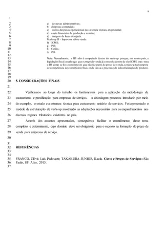 9
1
a) despesas administrativas;2
b) despesas comerciais;3
c) outras despesas operacionais (assistência técnica, engenharia);4
d) custo financeiro de produção e vendas;5
e) margem de lucro desejada.6
Mark-up II – Impostos sobre venda7
f) ICMS;8
g) PIS;9
h) Cofins;10
i) ISS.11
12
Nota: Normalmente, o IPI não é computado dentro do mark-up porque, em nosso país, a13
legislação fiscal atual exige que o preço de venda já contenha dentro de si o ICMS, mas trata14
o IPI como se fosse um imposto que não faz parte do preço de venda,sendo exclusivamente15
de competência do contribuinte final, onde cessa o processo de industrialização do produto.16
17
18
19
5. CONSIDERAÇÕES FINAIS20
21
Verificamos ao longo do trabalho os fundamentos para a aplicação da metodologia de22
custeamento e precificação para empresas de serviços. A abordagem procurou introduzir por meio23
de exemplos, o estudo e a estrutura técnica para custeamento unitário de serviços. Foi apresentado o24
modelo de estruturação de mark-up mostrando as adaptações necessárias para os enquadramentos nos25
diversos regimes tributários existentes no país.26
Através dos assuntos apresentados, conseguimos facilitar o entendimento deste tema27
complexo e determinante, cujo domínio deve ser obrigatório para o sucesso na formação do preço de28
venda para empresas de serviço.29
30
31
REFERÊNCIAS32
33
34
FRANCO, Clóvis Luís Padoveze; TAKAKURA JUNIOR, Kaolu. Custo e Preços de Serviços: São35
Paulo, SP: Atlas, 2013.36
37
 