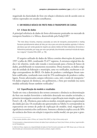pesquisa e planejamento econômico | ppe | v.33 | n.1 | abr 2003176
magnitude da elasticidade do frete em relação à distância está de acordo com os
valores reportados em estudos semelhantes.
4 UM MODELO BÁSICO DE FRETE PARA O TRANSPORTE DE CARGA
4.1 A base de dados
A principal referência de dados de fretes efetivamente praticados no mercado de
transporte brasileiro é o Sifreca, desenvolvido pela Esalq/USP:4
“Por meio dessa iniciativa, empresas associadas ao ramo de transporte, processamento e trading
fornecem periodicamente valores de frete, por rota e para uma série de produtos agrícolas.A informa-
ção básica que vem sendo gerada diz respeito aos valores médios de fretes rodoviários, ferroviários e
hidroviários praticados, por carga, por rota e por período, discriminando a eventual inclusão de impos-
tos e seguros” [Caixeta-Filho (2001, p. 19)].
O arquivo utilizado de dados do Sifreca contém observações de janeiro de
1997 a julho de 2001, totalizando 55.477 registros. A estrutura original dos da-
dos é de relatório, tendo sido tratada e reestruturada para a forma de banco de
dados, possibilitando os tratamentos necessários. Dessa maneira, os dados origi-
nais de unidade da federação e município, uma vez verificados, receberam o có-
digo correspondente do IBGE. Os dados de produto e embalagem foram tam-
bém codificados, resultando num total de 376 combinações de produto e emba-
lagem. Foram adicionados campos referentes a ano, mês e modo de transporte.5
Os dados originais de distância, em quilômetros, e frete por tonelada (ou outra
medida utilizada) foram também verificados.6
4.2 Especificação do modelo e resultados
Tendo em vista a dominância dos termos constante e distância na determinação
do frete nos modais ferroviário e rodoviário detectada nos estudos revisitados, a
primeira investigação consistiu em estimar a especificação mais simples, qual seja,
Frete/t = β1
+ β2
. Distância, para todos os modais, testando apenas a segmentação
dos dados por ano. Os resultados são apresentados na Tabela 3 e correspondem às
expectativas em termos de poder de explicação do modelo, sinal, magnitude e
significância estatística dos coeficientes. Somente a distância explica cerca de 50%
da variância dos fretes em relação à respectiva média modal, em que pese o gran-
4. Para maiores detalhes sobre o Sifreca, ver Caixeta-Filho (2001) ou http://sifreca.esalq.usp.br
5 A estruturação e o desenvolvimento do banco de dados foram realizados por Paulo Celso Pinheiro, da Dersa, Superintendên-
cia de Planejamento.
6. Além do Sifreca, registra-se a disponibilidade de dados de frete ferroviário praticados até 1999. Nesse caso, os fretes são
discriminados por concessionária do sistema ferroviário, produto, origem e destino.
 