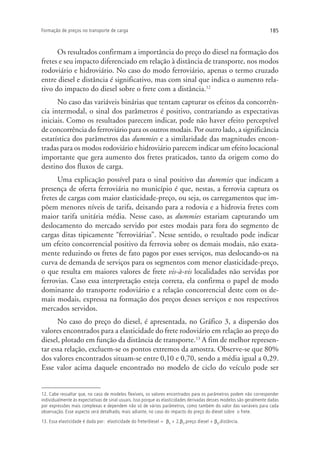 185Formação de preços no transporte de carga
Os resultados confirmam a importância do preço do diesel na formação dos
fretes e seu impacto diferenciado em relação à distância de transporte, nos modos
rodoviário e hidroviário. No caso do modo ferroviário, apenas o termo cruzado
entre diesel e distância é significativo, mas com sinal que indica o aumento rela-
tivo do impacto do diesel sobre o frete com a distância.12
No caso das variáveis binárias que tentam capturar os efeitos da concorrên-
cia intermodal, o sinal dos parâmetros é positivo, contrariando as expectativas
iniciais. Como os resultados parecem indicar, pode não haver efeito perceptível
de concorrência do ferroviário para os outros modais. Por outro lado, a significância
estatística dos parâmetros das dummies e a similaridade das magnitudes encon-
tradas para os modos rodoviário e hidroviário parecem indicar um efeito locacional
importante que gera aumento dos fretes praticados, tanto da origem como do
destino dos fluxos de carga.
Uma explicação possível para o sinal positivo das dummies que indicam a
presença de oferta ferroviária no município é que, nestas, a ferrovia captura os
fretes de cargas com maior elasticidade-preço, ou seja, os carregamentos que im-
põem menores níveis de tarifa, deixando para a rodovia e a hidrovia fretes com
maior tarifa unitária média. Nesse caso, as dummies estariam capturando um
deslocamento do mercado servido por estes modais para fora do segmento de
cargas ditas tipicamente “ferroviárias”. Nesse sentido, o resultado pode indicar
um efeito concorrencial positivo da ferrovia sobre os demais modais, não exata-
mente reduzindo os fretes de fato pagos por esses serviços, mas deslocando-os na
curva de demanda de serviços para os segmentos com menor elasticidade-preço,
o que resulta em maiores valores de frete vis-à-vis localidades não servidas por
ferrovias. Caso essa interpretação esteja correta, ela confirma o papel de modo
dominante do transporte rodoviário e a relação concorrencial deste com os de-
mais modais, expressa na formação dos preços desses serviços e nos respectivos
mercados servidos.
No caso do preço do diesel, é apresentada, no Gráfico 3, a dispersão dos
valores encontrados para a elasticidade do frete rodoviário em relação ao preço do
diesel, plotado em função da distância de transporte.13
A fim de melhor represen-
tar essa relação, excluem-se os pontos extremos da amostra. Observe-se que 80%
dos valores encontrados situam-se entre 0,10 e 0,70, sendo a média igual a 0,29.
Esse valor acima daquele encontrado no modelo de ciclo do veículo pode ser
12. Cabe ressaltar que, no caso de modelos flexíveis, os valores encontrados para os parâmetros podem não corresponder
individualmente às expectativas de sinal usuais. Isso porque as elasticidades derivadas desses modelos são geralmente dadas
por expressões mais complexas e dependem não só de vários parâmetros, como também do valor das variáveis para cada
observação. Esse aspecto será detalhado, mais adiante, no caso do impacto do preço do diesel sobre o frete.
13. Essa elasticidade é dada por: elasticidade do frete/diesel = β4
+ 2*
β5*
preço diesel + β6*
distância.
 