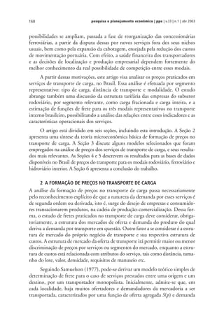 pesquisa e planejamento econômico | ppe | v.33 | n.1 | abr 2003168
possibilidades se ampliam, passada a fase de reorganização das concessionárias
ferroviárias, a partir da disputa dessas por novos serviços fora dos seus nichos
usuais, bem como pela expansão da cabotagem, ensejada pela redução dos custos
de movimentação portuária. Com efeito, a saúde financeira dos transportadores
e as decisões de localização e produção empresarial dependem fortemente do
melhor conhecimento da real possibilidade de competição entre esses modais.
A partir dessas motivações, este artigo visa analisar os preços praticados em
serviços de transporte de carga, no Brasil. Essa análise é efetuada por segmento
representativo: tipo de carga, distância de transporte e modalidade. O estudo
abrange também uma discussão da estrutura tarifária das empresas do subsetor
rodoviário, por segmento relevante, como carga fracionada e carga inteira, e a
estimação de funções de frete para os três modais representativos no transporte
interno brasileiro, possibilitando a análise das relações entre esses indicadores e as
características operacionais dos serviços.
O artigo está dividido em seis seções, incluindo esta introdução. A Seção 2
apresenta uma síntese da teoria microeconômica básica de formação de preços no
transporte de carga. A Seção 3 discute alguns modelos selecionados que foram
empregados na análise de preços dos serviços de transporte de carga, e seus resulta-
dos mais relevantes. As Seções 4 e 5 descrevem os resultados para as bases de dados
disponíveis no Brasil de preços do transporte para os modais rodoviário, ferroviário e
hidroviário interior. A Seção 6 apresenta a conclusão do trabalho.
2 A FORMAÇÃO DE PREÇOS NO TRANSPORTE DE CARGA
A análise da formação de preços no transporte de carga passa necessariamente
pelo reconhecimento explícito de que a natureza da demanda por esses serviços é
de segunda ordem ou derivada, isto é, surge do desejo de empresas e consumido-
res transacionarem produtos, na cadeia de produção-comercialização. Dessa for-
ma, o estudo de fretes praticados no transporte de carga deve considerar, obriga-
toriamente, a estrutura dos mercados de oferta e demanda do produto do qual
deriva a demanda por transporte em questão. Outro fator a se considerar é a estru-
tura de mercado do próprio negócio de transporte e sua respectiva estrutura de
custos. A estrutura de mercado da oferta de transporte irá permitir maior ou menor
discriminação de preços por serviços ou segmentos do mercado, enquanto a estru-
tura de custos está relacionada com atributos do serviço, tais como distância, tama-
nho do lote, valor, densidade, requisitos de manuseio etc.
Seguindo Samuelson (1977), pode-se derivar um modelo teórico simples de
determinação de frete para o caso de serviços prestados entre uma origem e um
destino, por um transportador monopolista. Inicialmente, admite-se que, em
cada localidade, haja muitos ofertadores e demandadores da mercadoria a ser
transportada, caracterizados por uma função de oferta agregada S(p) e demanda
 