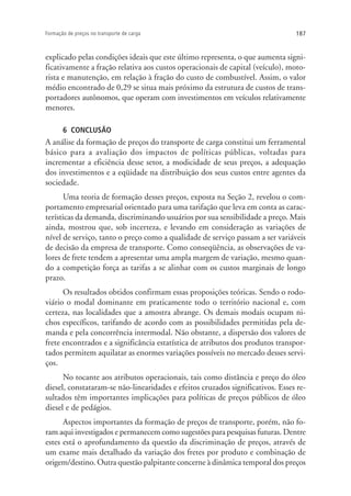 187Formação de preços no transporte de carga
explicado pelas condições ideais que este último representa, o que aumenta signi-
ficativamente a fração relativa aos custos operacionais de capital (veículo), moto-
rista e manutenção, em relação à fração do custo de combustível. Assim, o valor
médio encontrado de 0,29 se situa mais próximo da estrutura de custos de trans-
portadores autônomos, que operam com investimentos em veículos relativamente
menores.
6 CONCLUSÃO
A análise da formação de preços do transporte de carga constitui um ferramental
básico para a avaliação dos impactos de políticas públicas, voltadas para
incrementar a eficiência desse setor, a modicidade de seus preços, a adequação
dos investimentos e a eqüidade na distribuição dos seus custos entre agentes da
sociedade.
Uma teoria de formação desses preços, exposta na Seção 2, revelou o com-
portamento empresarial orientado para uma tarifação que leva em conta as carac-
terísticas da demanda, discriminando usuários por sua sensibilidade a preço. Mais
ainda, mostrou que, sob incerteza, e levando em consideração as variações de
nível de serviço, tanto o preço como a qualidade de serviço passam a ser variáveis
de decisão da empresa de transporte. Como conseqüência, as observações de va-
lores de frete tendem a apresentar uma ampla margem de variação, mesmo quan-
do a competição força as tarifas a se alinhar com os custos marginais de longo
prazo.
Os resultados obtidos confirmam essas proposições teóricas. Sendo o rodo-
viário o modal dominante em praticamente todo o território nacional e, com
certeza, nas localidades que a amostra abrange. Os demais modais ocupam ni-
chos específicos, tarifando de acordo com as possibilidades permitidas pela de-
manda e pela concorrência intermodal. Não obstante, a dispersão dos valores de
frete encontrados e a significância estatística de atributos dos produtos transpor-
tados permitem aquilatar as enormes variações possíveis no mercado desses servi-
ços.
No tocante aos atributos operacionais, tais como distância e preço do óleo
diesel, constataram-se não-linearidades e efeitos cruzados significativos. Esses re-
sultados têm importantes implicações para políticas de preços públicos de óleo
diesel e de pedágios.
Aspectos importantes da formação de preços de transporte, porém, não fo-
ram aqui investigados e permanecem como sugestões para pesquisas futuras. Dentre
estes está o aprofundamento da questão da discriminação de preços, através de
um exame mais detalhado da variação dos fretes por produto e combinação de
origem/destino. Outra questão palpitante concerne à dinâmica temporal dos preços
 