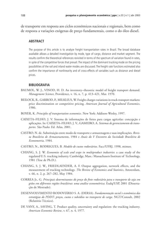 pesquisa e planejamento econômico | ppe | v.33 | n.1 | abr 2003188
de transporte em resposta aos ciclos econômicos nacionais e regionais, bem como
de resposta a variações exógenas de preço fundamentais, como o do óleo diesel.
ABSTRACT
The purpose of this article is to analyze freight transportation rates in Brazil. The broad database
available allows a detailed investigation by mode, type of cargo, distance and market segment. The
results confirm the theoretical references revisited in terms of the spectrum of variation found in rates,
in spite of the competitive forces that prevail.The impact of the dominant trucking mode on the pricing
possibilities of the rail and inland water modes are discussed.The freight rate functions estimated also
confirm the importance of nonlinearity and of cross-effects of variables such as distance and diesel
prices.
BIBLIOGRAFIA
BAUMOL, W. J., VINOD, H. D. An inventory–theoretic model of freight transport demand.
Management Science, Providence, v. 16, n. 7, p. 413–421, Mar. 1970.
BEILOCK, R., GARROD, P., MILKLIUS, W. Freight charges variations in truck transport markets:
price discrimination or competitive pricing. American Journal of Agricultural Economics,
1986.
BOYER, K. Principles of transportation economics. New York: Addison-Wesley, 1997.
CAIXETA–FILHO, J. V. Sistema de informações de fretes para cargas agrícolas: concepção e
aplicações. In: CAIXETA–FILHO, J. V., GAMEIRO, A. Sistemas de gerenciamento de trans-
portes. São Paulo: Ed. Atlas, 2001.
CASTRO, N. de. Substituição entre modo de transporte e armazenagem e suas implicações. Revis-
ta Brasileira de Armazenamento, 1984 e Anais do V Encontro da Sociedade Brasileira de
Econometria, 1984.
CASTRO, N., RODRIGUES, B. Modelo de custos rodoviários. Facc/UFRJ, 1998, mimeo.
CHIANG, S. J. W. Economies of scale and scope in multiproduct industries: a case study of the
regulated U.S. trucking industry. Cambridge, Mass.: Massachusets Institute of Technology,
1981 (Tese de Ph.D.).
CHIANG, S. J. W., FRIEDLAENDER, A. F. Output aggregation, network effects, and the
measurement of trucking technology. The Review of Economics and Statistics, Amsterdam,
v. 66, n. 2, p. 267–282, May 1984.
CORREA Jr., G. Principais determinantes do preço do frete rodoviário para o transporte de soja em
grãos em diferentes regiões brasileiras: uma análise econométrica. Esalq/USP, 2001 (Disserta-
ção de Mestrado).
DESENVOLVIMENTO RODOVIÁRIO S. A. (DERSA). Fundamentação social e econômica das
estratégias do PDDT: preços, custos e subsídios no transporte de carga. NGT/Consult, 2002
(Relatório Técnico).
DE VANY, A., SAVING, T. Product quality, uncertainty and regulation: the trucking industry.
American Economic Review, v. 67, n. 4, 1977.
 