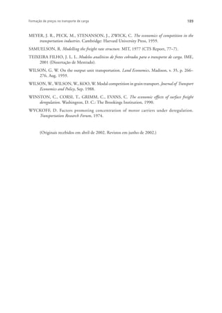 189Formação de preços no transporte de carga
MEYER, J. R., PECK, M., STENANSON, J., ZWICK, C. The economics of competition in the
transportation industries. Cambridge: Harvard University Press, 1959.
SAMUELSON, R. Modelling the freight rate structure. MIT, 1977 (CTS Report, 77–7).
TEIXEIRA FILHO, J. L. L. Modelos analíticos de fretes cobrados para o transporte de carga. IME,
2001 (Dissertação de Mestrado).
WILSON, G. W. On the output unit transportation. Land Economics, Madison, v. 35, p. 266–
276, Aug. 1959.
WILSON, W., WILSON, W., KOO, W. Modal competition in grain transport. Journal of Transport
Economics and Policy, Sep. 1988.
WINSTON, C., CORSI, T., GRIMM, C., EVANS, C. The economic effects of surface freight
deregulation. Washington, D. C.: The Brookings Institution, 1990.
WYCKOFF, D. Factors promoting concentration of motor carriers under deregulation.
Transportation Research Forum, 1974.
(Originais recebidos em abril de 2002. Revistos em junho de 2002.)
 