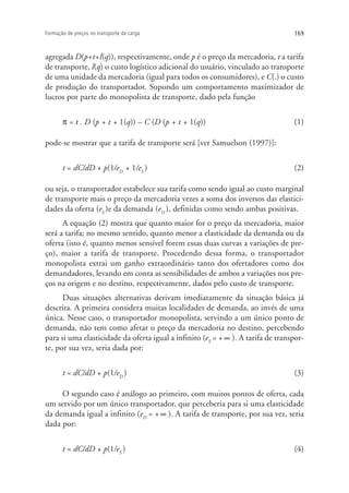 169Formação de preços no transporte de carga
agregada D(p+t+l(q)), respectivamente, onde p é o preço da mercadoria, t a tarifa
de transporte, l(q) o custo logístico adicional do usuário, vinculado ao transporte
de uma unidade da mercadoria (igual para todos os consumidores), e C(.) o custo
de produção do transportador. Supondo um comportamento maximizador de
lucros por parte do monopolista de transporte, dado pela função
π = t . D (p + t + 1(q)) – C (D (p + t + 1(q)) (1)
pode-se mostrar que a tarifa de transporte será [ver Samuelson (1997)]:
t = dC/dD + p(1/eD
+ 1/eS
) (2)
ou seja, o transportador estabelece sua tarifa como sendo igual ao custo marginal
de transporte mais o preço da mercadoria vezes a soma dos inversos das elastici-
dades da oferta (eS
)e da demanda (eD
), definidas como sendo ambas positivas.
A equação (2) mostra que quanto maior for o preço da mercadoria, maior
será a tarifa; no mesmo sentido, quanto menor a elasticidade da demanda ou da
oferta (isto é, quanto menos sensível forem essas duas curvas a variações de pre-
ço), maior a tarifa de transporte. Procedendo dessa forma, o transportador
monopolista extrai um ganho extraordinário tanto dos ofertadores como dos
demandadores, levando em conta as sensibilidades de ambos a variações nos pre-
ços na origem e no destino, respectivamente, dados pelo custo de transporte.
Duas situações alternativas derivam imediatamente da situação básica já
descrita. A primeira considera muitas localidades de demanda, ao invés de uma
única. Nesse caso, o transportador monopolista, servindo a um único ponto de
demanda, não tem como afetar o preço da mercadoria no destino, percebendo
para si uma elasticidade da oferta igual a infinito (eS
= + ∞ ). A tarifa de transpor-
te, por sua vez, seria dada por:
t = dC/dD + p(1/eD
) (3)
O segundo caso é análogo ao primeiro, com muitos pontos de oferta, cada
um servido por um único transportador, que perceberia para si uma elasticidade
da demanda igual a infinito (eD
= + ∞ ). A tarifa de transporte, por sua vez, seria
dada por:
t = dC/dD + p(1/eS
) (4)
 