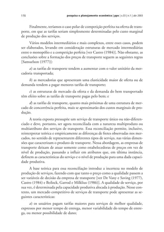 pesquisa e planejamento econômico | ppe | v.33 | n.1 | abr 2003170
Finalmente, teríamos o caso polar de competição perfeita na oferta de trans-
porte, em que as tarifas seriam simplesmente determinadas pelo custo marginal
de produção dos serviços.
Vários modelos intermediários e mais complexos, entre esses casos, podem
ser elaborados, levando em consideração estruturas de mercado intermediárias
entre o monopólio e a competição perfeita [ver Castro (1984)]. Não obstante, as
conclusões sobre a formação dos preços de transporte seguem as seguintes regras
[Samuelson (1977)]:
a) as tarifas de transporte tendem a aumentar com o valor unitário da mer-
cadoria transportada;
b) as mercadorias que apresentam uma elasticidade maior de oferta ou de
demanda tendem a pagar menores tarifas de transporte;
c) as estruturas de mercado da oferta e da demanda do bem transportado
têm efeito sobre as tarifas de transporte pagas pelo bem; e
d) as tarifas de transporte, quanto mais próximas de uma estrutura de mer-
cado de concorrência perfeita, mais se aproximarão dos custos marginais de pro-
dução.
A teoria exposta pressupõe um serviço de transporte único ou não-diferen-
ciado e deve, portanto, ser agora reconciliada com a natureza multiproduto ou
multiatributo dos serviços de transporte. Essa reconciliação permite, inclusive,
reinterpretar teórica e empiricamente as diferenças de fretes observadas nos mer-
cados, no sentido de representarem diferentes tipos de serviço, nas várias dimen-
sões que caracterizam o produto de transporte. Nessa abordagem, as empresas de
transporte deixam de atuar somente como estabelecedoras de preços em vez de
nível de produção, passando a influir em atributos que, em última instância,
definem as características do serviço e o nível de produção para uma dada capaci-
dade produtiva.
A base teórica para essa reconciliação introduz a incerteza no modelo de
produção de serviços, fazendo com que tanto o preço como a qualidade passem a
ser variáveis de decisão da empresa de transporte [ver De Vany e Saving (1977),
Castro (1984) e Beilock, Garrod e Milklius (1986)]. A qualidade de serviço, por
sua vez, é determinada pela capacidade produtiva alocada à produção. Nesse con-
texto, um mercado competitivo de serviços de transporte pode apresentar as se-
guintes características:
a) os usuários pagam tarifas maiores para serviços de melhor qualidade,
expressos por menor tempo de entrega, menor variabilidade do tempo de entre-
ga, ou menor possibilidade de dano;
 
