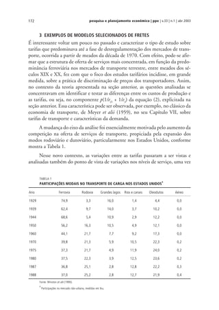 pesquisa e planejamento econômico | ppe | v.33 | n.1 | abr 2003172
3 EXEMPLOS DE MODELOS SELECIONADOS DE FRETES
É interessante voltar um pouco no passado e caracterizar o tipo de estudo sobre
tarifas que predominava até a fase de desregulamentação dos mercados de trans-
porte, ocorrida a partir de meados da década de 1970. Com efeito, pode-se afir-
mar que a estrutura de oferta de serviços mais concentrada, em função da predo-
minância ferroviária nos mercados de transporte terrestre, entre meados dos sé-
culos XIX e XX, fez com que o foco dos estudos tarifários incidisse, em grande
medida, sobre a prática de discriminação de preços dos transportadores. Assim,
no contexto da teoria apresentada na seção anterior, as questões analisadas se
concentravam em identificar e testar as diferenças entre os custos de produção e
as tarifas, ou seja, no componente p(1/eD
+ 1/eS
) da equação (2), explicitada na
seção anterior. Essa característica pode ser observada, por exemplo, no clássico da
economia de transporte, de Meyer et alii (1959), no seu Capítulo VII, sobre
tarifas de transporte e características da demanda.
A mudança do eixo da análise foi essencialmente motivada pelo aumento da
competição na oferta de serviços de transporte, propiciada pela expansão dos
modos rodoviário e dutoviário, particularmente nos Estados Unidos, conforme
mostra a Tabela 1.
Nesse novo contexto, as variações entre as tarifas passaram a ser vistas e
analisadas também do ponto de vista de variações nos níveis de serviço, uma vez
TABELA 1
PARTICIPAÇÕES MODAIS NO TRANSPORTE DE CARGA NOS ESTADOS UNIDOS
a
Ano Ferrovia Rodovia Grandes lagos Rios e canais Oleodutos Aéreo
1929 74,9 3,3 16,0 1,4 4,4 0,0
1939 62,4 9,7 14,0 3,7 10,2 0,0
1944 68,6 5,4 10,9 2,9 12,2 0,0
1950 56,2 16,3 10,5 4,9 12,1 0,0
1960 44,1 21,7 7,7 9,2 17,3 0,0
1970 39,8 21,3 5,9 10,5 22,3 0,2
1975 37,3 21,7 4,9 11,9 24,0 0,2
1980 37,5 22,3 3,9 12,5 23,6 0,2
1987 36,8 25,1 2,8 12,8 22,2 0,3
1988 37,0 25,2 2,8 12,7 21,9 0,4
Fonte: Winston et alii (1990).
a
Participações no mercado não-urbano, medidas em tku.
 