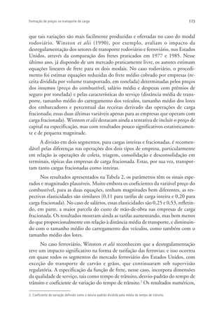 173Formação de preços no transporte de carga
que tais variações são mais facilmente produzidas e ofertadas no caso do modal
rodoviário. Winston et alii (1990), por exemplo, avaliam o impacto da
desregulamentação dos setores de transporte rodoviário e ferroviário, nos Estados
Unidos, através da comparação dos fretes praticados em 1977 e 1985. Nesse
último ano, já dispondo de um mercado praticamente livre, os autores estimam
equações lineares de frete para os dois modais. No caso rodoviário, o procedi-
mento foi estimar equações reduzidas do frete médio cobrado por empresas (re-
ceita dividida por volume transportado, em tonelada) determinadas pelos preços
dos insumos (preço do combustível, salário médio e despesas com prêmios de
seguro por tonelada) e pelas características do serviço (distância média de trans-
porte, tamanho médio do carregamento dos veículos, tamanho médio dos lotes
dos embarcadores e percentual das receitas derivado das operações de carga
fracionada; essas duas últimas variáveis apenas para as empresas que operam com
carga fracionada). Winston et alii destacam ainda a tentativa de incluir o preço de
capital na especificação, mas com resultados pouco significativos estatisticamen-
te e de pequena magnitude.
A divisão em dois segmentos, para cargas inteiras e fracionadas, é recomen-
dável pelas diferenças nas operações dos dois tipos de empresa, particularmente
em relação às operações de coleta, triagem, consolidação e desconsolidação em
terminais, típicas das empresas de carga fracionada. Estas, por sua vez, transpor-
tam tanto cargas fracionadas como inteiras.
Nos resultados apresentados na Tabela 2, os parâmetros têm os sinais espe-
rados e magnitudes plausíveis. Muito embora os coeficientes da variável preço do
combustível, para as duas equações, tenham magnitudes bem diferentes, as res-
pectivas elasticidades são similares (0,11 para tarifas de carga inteira e 0,20 para
carga fracionada). No caso de salários, essas elasticidades são 0,25 e 0,53, refletin-
do, em parte, a maior parcela do custo de mão-de-obra nas empresas de carga
fracionada. Os resultados mostram ainda as tarifas aumentando, mas bem menos
do que proporcionalmente em relação à distância média de transporte, e diminuin-
do com o tamanho médio do carregamento dos veículos, como também com o
tamanho médio dos lotes.
No caso ferroviário, Winston et alii reconhecem que a desregulamentação
teve um impacto significativo na forma de tarifação das ferrovias; e isso ocorreu
em quase todos os segmentos do mercado ferroviário dos Estados Unidos, com
exceção do transporte de carvão e grãos, que continuaram sob supervisão
regulatória. A especificação da função de frete, nesse caso, incorpora dimensões
da qualidade de serviço, tais como tempo de trânsito, desvio-padrão do tempo de
trânsito e coeficiente de variação do tempo de trânsito.2
Os resultados numéricos,
2. Coeficiente de variação definido como o desvio-padrão dividido pela média do tempo de trânsito.
 