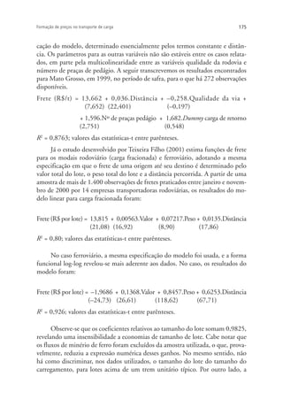 175Formação de preços no transporte de carga
cação do modelo, determinado essencialmente pelos termos constante e distân-
cia. Os parâmetros para as outras variáveis não são estáveis entre os casos relata-
dos, em parte pela multicolinearidade entre as variáveis qualidade da rodovia e
número de praças de pedágio. A seguir transcrevemos os resultados encontrados
para Mato Grosso, em 1999, no período de safra, para o que há 272 observações
disponíveis.
Frete (R$/t) = 13,662 + 0,036.Distância + –0,258.Qualidade da via +
(7,652) (22,401) (–0,197)
+ 1,596.Nº de praças pedágio + 1,682.Dummy carga de retorno
(2,751) (0,548)
R2
= 0,8763; valores das estatísticas-t entre parênteses.
Já o estudo desenvolvido por Teixeira Filho (2001) estima funções de frete
para os modais rodoviário (carga fracionada) e ferroviário, adotando a mesma
especificação em que o frete de uma origem até seu destino é determinado pelo
valor total do lote, o peso total do lote e a distância percorrida. A partir de uma
amostra de mais de 1.400 observações de fretes praticados entre janeiro e novem-
bro de 2000 por 14 empresas transportadoras rodoviárias, os resultados do mo-
delo linear para carga fracionada foram:
Frete (R$ por lote) = 13,815 + 0,00563.Valor + 0,07217.Peso + 0,0135.Distância
(21,08) (16,92) (8,90) (17,86)
R2
= 0,80; valores das estatísticas-t entre parênteses.
No caso ferroviário, a mesma especificação do modelo foi usada, e a forma
funcional log-log revelou-se mais aderente aos dados. No caso, os resultados do
modelo foram:
Frete (R$ por lote) = –1,9686 + 0,1368.Valor + 0,8457.Peso + 0,6253.Distância
(–24,73) (26,61) (118,62) (67,71)
R2
= 0,926; valores das estatísticas-t entre parênteses.
Observe-se que os coeficientes relativos ao tamanho do lote somam 0,9825,
revelando uma insensibilidade a economias de tamanho de lote. Cabe notar que
os fluxos de minério de ferro foram excluídos da amostra utilizada, o que, prova-
velmente, reduziu a expressão numérica desses ganhos. No mesmo sentido, não
há como discriminar, nos dados utilizados, o tamanho do lote do tamanho do
carregamento, para lotes acima de um trem unitário típico. Por outro lado, a
 