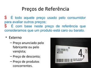 Preços de Referência
• Externo
– Preço anunciado pelo
fabricante ou pelo
varejista;
– Preço de desconto;
– Preço de produtos
concorrentes.
$ É todo aquele preço usado pelo consumidor
para avaliar outros preços;
$ É com base neste preço de referência que
consideramos que um produto está caro ou barato.
 