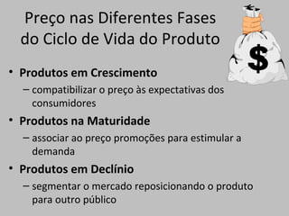 Preço nas Diferentes Fases
do Ciclo de Vida do Produto
• Produtos em Crescimento
– compatibilizar o preço às expectativas dos
consumidores
• Produtos na Maturidade
– associar ao preço promoções para estimular a
demanda
• Produtos em Declínio
– segmentar o mercado reposicionando o produto
para outro público
 