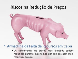 Riscos na Redução de Preços
• Armadilha da Falta de Recursos em Caixa
• Os concorrentes de preços mais elevados podem
reduzi-los durante mais tempo por que possuem mais
reservas em caixa.
 