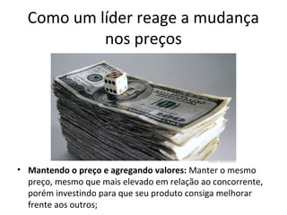 Como um líder reage a mudança
nos preços
• Mantendo o preço e agregando valores: Manter o mesmo
preço, mesmo que mais elevado em relação ao concorrente,
porém investindo para que seu produto consiga melhorar
frente aos outros;
 