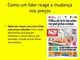 Como um líder reage a mudança
nos preços
• Optar por lançar uma nova linha
com preço reduzido: Criar novas
alternativas que possam
enfrentar a concorrência, por
exemplo, criando outras linhas
de produtos.
 