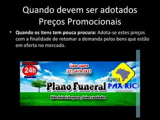 Quando devem ser adotados
Preços Promocionais
• Quando os itens tem pouca procura: Adota-se estes preços
com a finalidade de retomar a demanda pelos bens que estão
em oferta no mercado.
 
