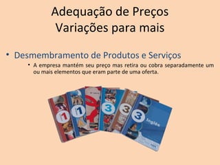 Adequação de Preços
Variações para mais
• Desmembramento de Produtos e Serviços
• A empresa mantém seu preço mas retira ou cobra separadamente um
ou mais elementos que eram parte de uma oferta.
 