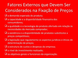 Fatores Externos que Devem Ser
Considerados na Fixação de Preços
 a demanda esperada do produto;
 a capacidade e a disponibilidade financeira dos
consumidores;
 a qualidade e a tecnologia do produto ofertado em relação às
necessidades do mercado comprador;
 a existência e a disponibilidade de produtos substitutos a
preços competitivos;
 a legislação que regulamenta os aspectos jurídicos e éticos de
determinação de preços;
 a estrutura de custos e despesas da empresa;
 o nível de investimento realizado;
 os objetivos gerais e funcionais da organização.
 