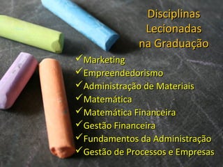 DisciplinasDisciplinas
LecionadasLecionadas
na Graduaçãona Graduação
MarketingMarketing
EmpreendedorismoEmpreendedorismo
Administração de MateriaisAdministração de Materiais
MatemáticaMatemática
Matemática FinanceiraMatemática Financeira
Gestão FinanceiraGestão Financeira
Fundamentos da AdministraçãoFundamentos da Administração
Gestão de Processos e EmpresasGestão de Processos e Empresas
 