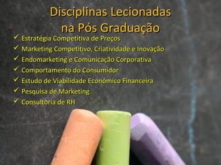 Disciplinas LecionadasDisciplinas Lecionadas
na Pós Graduaçãona Pós Graduação
 Estratégia Competitiva de PreçosEstratégia Competitiva de Preços
 Marketing Competitivo, Criatividade e InovaçãoMarketing Competitivo, Criatividade e Inovação
 Endomarketing e Comunicação CorporativaEndomarketing e Comunicação Corporativa
 Comportamento do ConsumidorComportamento do Consumidor
 Estudo de Viabilidade Econômico FinanceiraEstudo de Viabilidade Econômico Financeira
 Pesquisa de MarketingPesquisa de Marketing
 Consultoria de RHConsultoria de RH
 