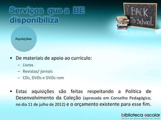 Aquisições
• De materiais de apoio ao currículo:
– Livros
– Revistas/ jornais
– CDs, DVDs e DVDs rom
• Estas aquisições são feitas respeitando a Política de
Desenvolvimento da Coleção (aprovada em Conselho Pedagógico,
no dia 11 de julho de 2012) e o orçamento existente para esse fim.
 