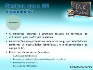 Formativo
• A biblioteca organiza e promove sessões de formação de
utilizadores para professores e alunos.
• As formações para professores podem ser em grupo ou individuais,
conforme as necessidades identificadas e a disponibilidade da
equipa da BE.
• Podem ser dadas formações sobre:
– A utilização da biblioteca;
– Pesquisa no catálogo informatizado (quando completo);
– Ferramentas informáticas;
– Literacias da informação…
 