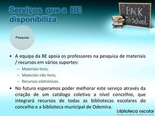 Pesquisa
• A equipa da BE apoia os professores na pesquisa de materiais
/ recursos em vários suportes:
– Materiais livro;
– Materiais não livro;
– Recursos eletrónicos.
• No futuro esperamos poder melhorar este serviço através da
criação de um catálogo coletivo a nível concelhio, que
integrará recursos de todas as bibliotecas escolares do
concelho e a biblioteca municipal de Odemira.
 