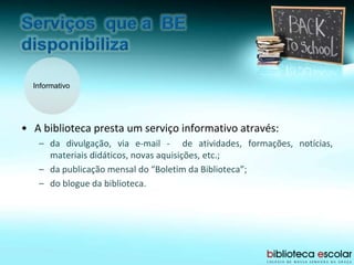 Informativo
• A biblioteca presta um serviço informativo através:
– da divulgação, via e-mail - de atividades, formações, notícias,
materiais didáticos, novas aquisições, etc.;
– da publicação mensal do “Boletim da Biblioteca”;
– do blogue da biblioteca.
 
