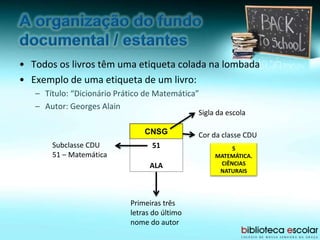 • Todos os livros têm uma etiqueta colada na lombada
• Exemplo de uma etiqueta de um livro:
– Título: “Dicionário Prático de Matemática”
– Autor: Georges Alain
CNSG
51
ALA
Sigla da escola
Subclasse CDU
51 – Matemática
Primeiras três
letras do último
nome do autor
Cor da classe CDU
5
MATEMÁTICA.
CIÊNCIAS
NATURAIS
 