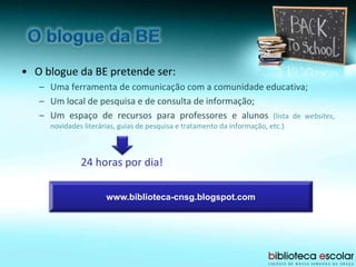 • O blogue da BE pretende ser:
– Uma ferramenta de comunicação com a comunidade educativa;
– Um local de pesquisa e de consulta de informação;
– Um espaço de recursos para professores e alunos (lista de websites,
novidades literárias, guias de pesquisa e tratamento da informação, etc.)
24 horas por dia!
www.biblioteca-cnsg.blogspot.com
 