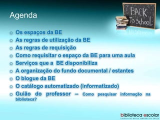 Agenda
o Os espaços da BE
o As regras de utilização da BE
o As regras de requisição
o Como requisitar o espaço da BE para uma aula
o Serviços que a BE disponibiliza
o A organização do fundo documental / estantes
o O blogue da BE
o O catálogo automatizado (informatizado)
o Guião do professor – Como pesquisar informação na
biblioteca?
 