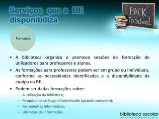 Formativo
• A biblioteca organiza e promove sessões de formação de
utilizadores para professores e alunos.
• As formações para professores podem ser em grupo ou individuais,
conforme as necessidades identificadas e a disponibilidade da
equipa da BE.
• Podem ser dadas formações sobre:
– A utilização da biblioteca;
– Pesquisa no catálogo informatizado (quando completo);
– Ferramentas informáticas;
– Literacias da informação…
 