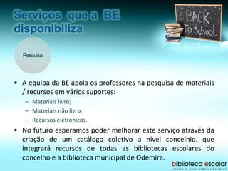 Pesquisa
• A equipa da BE apoia os professores na pesquisa de materiais
/ recursos em vários suportes:
– Materiais livro;
– Materiais não livro;
– Recursos eletrónicos.
• No futuro esperamos poder melhorar este serviço através da
criação de um catálogo coletivo a nível concelhio, que
integrará recursos de todas as bibliotecas escolares do
concelho e a biblioteca municipal de Odemira.
 